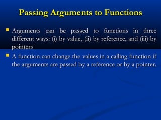 Passing Arguments to Functions
   Arguments can be passed to functions in three
    different ways: (i) by value, (ii) by reference, and (iii) by
    pointers
   A function can change the values in a calling function if
    the arguments are passed by a reference or by a pointer.
 