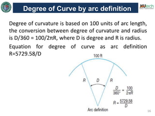 16
Degree of Curve by arc definition
Degree of curvature is based on 100 units of arc length,
the conversion between degree of curvature and radius
is D/360 = 100/2πR, where D is degree and R is radius.
Equation for degree of curve as arc definition
R=5729.58/D
 