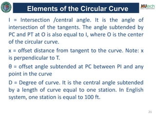 21
Elements of the Circular Curve
I = Intersection /central angle. It is the angle of
intersection of the tangents. The angle subtended by
PC and PT at O is also equal to I, where O is the center
of the circular curve.
x = offset distance from tangent to the curve. Note: x
is perpendicular to T.
θ = offset angle subtended at PC between PI and any
point in the curve
D = Degree of curve. It is the central angle subtended
by a length of curve equal to one station. In English
system, one station is equal to 100 ft.
 
