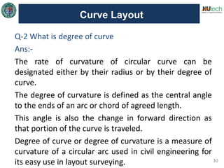 30
Curve Layout
Q-2 What is degree of curve
Ans:-
The rate of curvature of circular curve can be
designated either by their radius or by their degree of
curve.
The degree of curvature is defined as the central angle
to the ends of an arc or chord of agreed length.
This angle is also the change in forward direction as
that portion of the curve is traveled.
Degree of curve or degree of curvature is a measure of
curvature of a circular arc used in civil engineering for
its easy use in layout surveying.
 