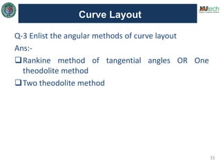 31
Curve Layout
Q-3 Enlist the angular methods of curve layout
Ans:-
Rankine method of tangential angles OR One
theodolite method
Two theodolite method
 