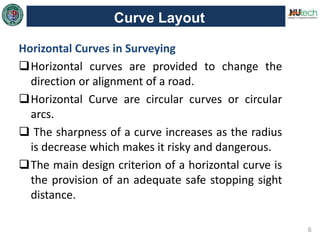 6
Curve Layout
Horizontal Curves in Surveying
Horizontal curves are provided to change the
direction or alignment of a road.
Horizontal Curve are circular curves or circular
arcs.
 The sharpness of a curve increases as the radius
is decrease which makes it risky and dangerous.
The main design criterion of a horizontal curve is
the provision of an adequate safe stopping sight
distance.
 