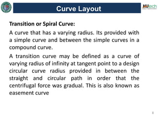 8
Curve Layout
Transition or Spiral Curve:
A curve that has a varying radius. Its provided with
a simple curve and between the simple curves in a
compound curve.
A transition curve may be defined as a curve of
varying radius of infinity at tangent point to a design
circular curve radius provided in between the
straight and circular path in order that the
centrifugal force was gradual. This is also known as
easement curve
 