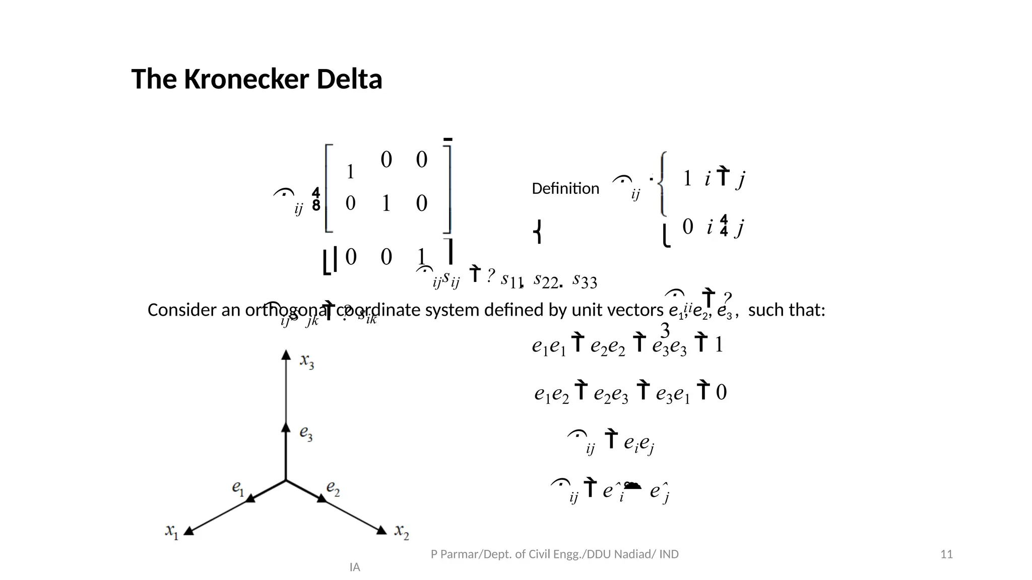 Prof. Samirsinh P Parmar/Dept. of Civil Engg./DDU Nadiad/ IND
IA
11
The Kronecker Delta
⎡ 1
ij  ⎢ 0
⎤
⎥
⎥
⎦
⎥
Deﬁnition ij 
⎨
⎧ 1 i  j
⎩ 0 i  j
ii  ?
3
0 0
⎢
1 0
⎣⎢0 0 1
ijs jk  ? sik
ijsij  ? s11  s22  s33
Consider an orthogonal coordinate system deﬁned by unit vectors e1, e2, e3 , such that:
e1e1  e2e2  e3e3  1
e1e2  e2e3  e3e1  0
ij  eiej
ij  eˆi eˆj
 