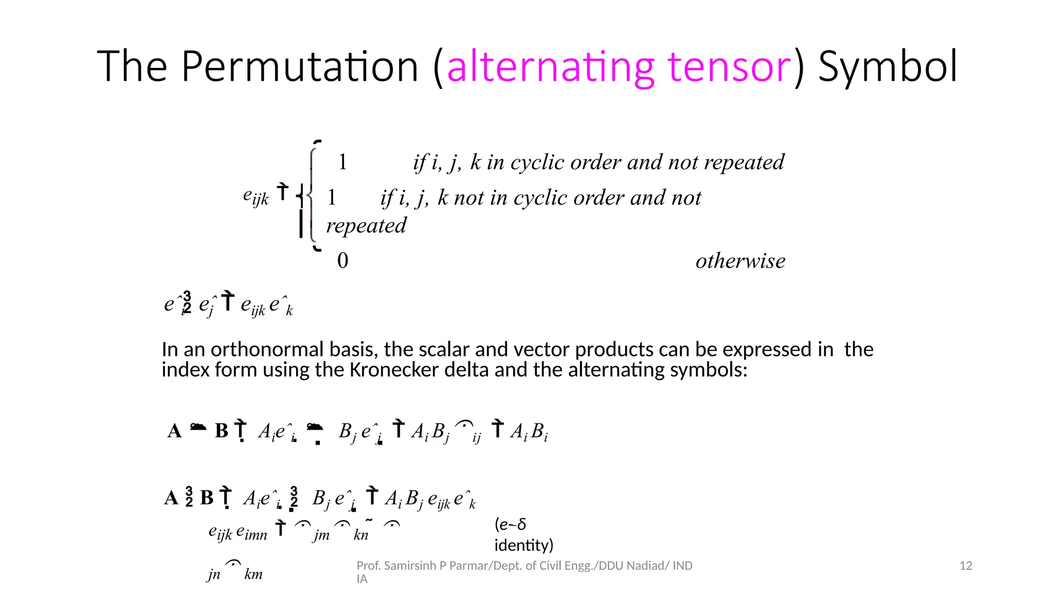 Prof. Samirsinh P Parmar/Dept. of Civil Engg./DDU Nadiad/ IND
IA
12
The Permutation (alternating tensor) Symbol
1 if i, j, k in cyclic order and not repeated
1 if i, j, k not in cyclic order and not
repeated
0 otherwise
⎧
⎪
⎩
eijk  ⎨
⎪
eˆi eˆ
j  eijk eˆk
In an orthonormal basis, the scalar and vector products can be expressed in the
index form using the Kronecker delta and the alternating symbols:
A  B   Aieˆi    Bj eˆj   Ai Bjij  Ai Bi
A  B   Aieˆi    Bj eˆj   Ai Bj eijk eˆk
eijk eimn   jm kn  
jn km
(e-­
‐δ
identity)
 
