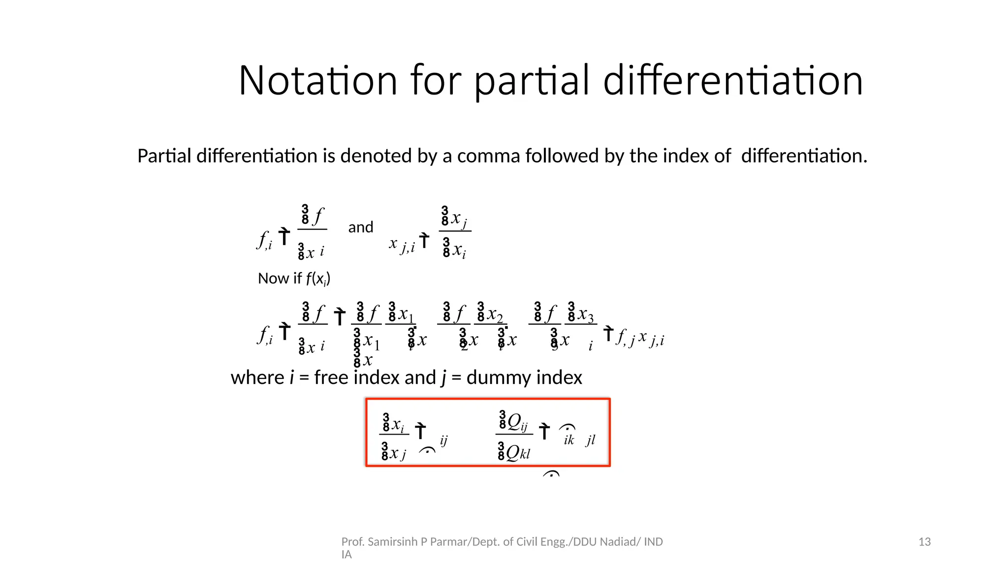 Prof. Samirsinh P Parmar/Dept. of Civil Engg./DDU Nadiad/ IND
IA
13
Partial diﬀerentiation is denoted by a comma followed by the index of diﬀerentiation.
Notation for partial diﬀerentiation
 f
f,i 
x i
and
x j,i 
xj
xi
Now if f(xi)
f,i 
x
 f  f x1  f x2
i 1 i 2 i 3
 f x3
  
x x x x x
x
i
 f, j x j,i
where i = free index and j = dummy index
xi
x j


ij
Qij
Qkl
 

ik jl
 