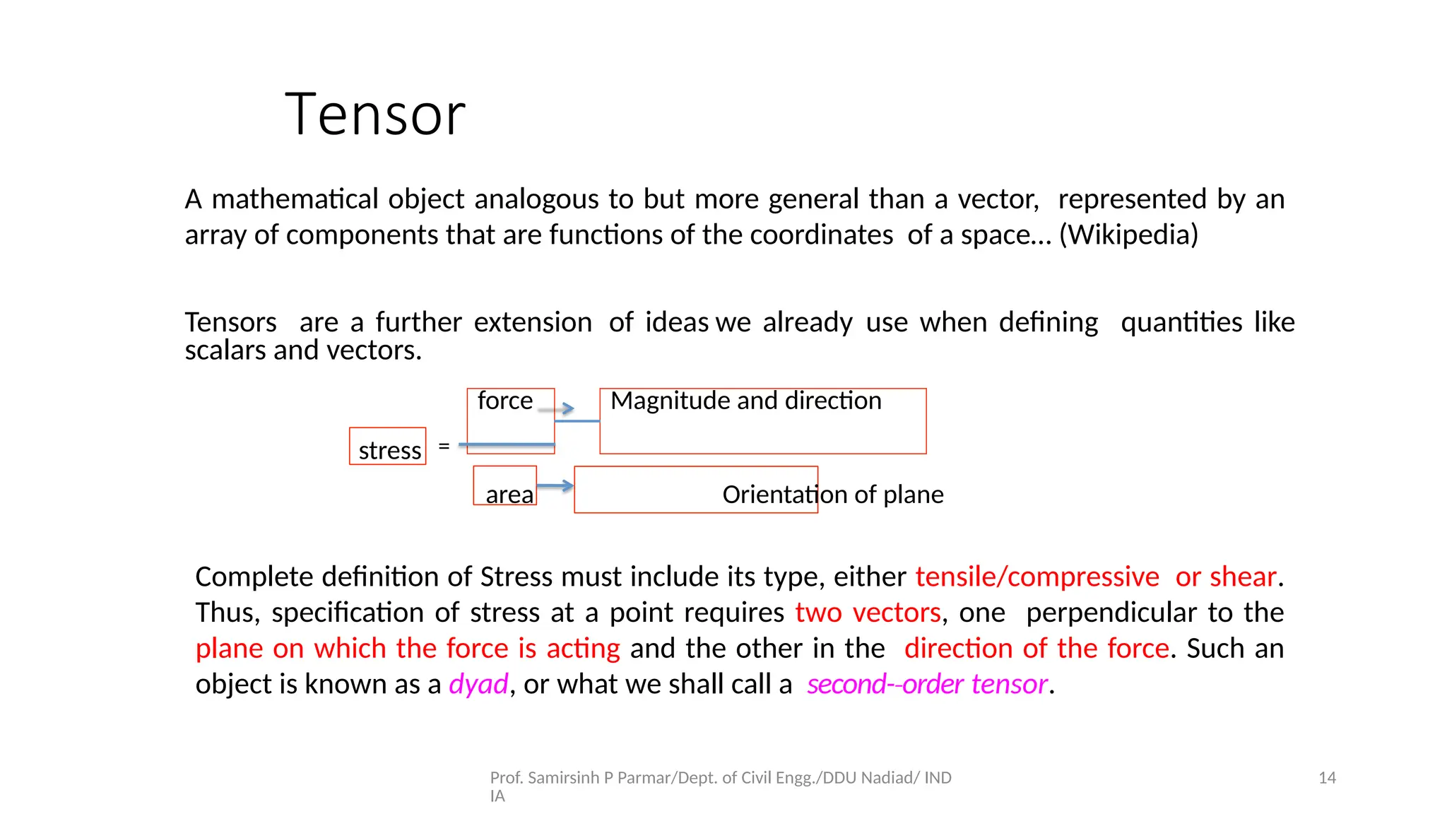 Prof. Samirsinh P Parmar/Dept. of Civil Engg./DDU Nadiad/ IND
IA
14
Tensor
A mathematical object analogous to but more general than a vector, represented by an
array of components that are functions of the coordinates of a space… (Wikipedia)
Tensors are a further extension of ideas we already use when deﬁning quantities like
scalars and vectors.
stress =
force Magnitude and direction
area Orientation of plane
Complete deﬁnition of Stress must include its type, either tensile/compressive or shear.
Thus, speciﬁcation of stress at a point requires two vectors, one perpendicular to the
plane on which the force is acting and the other in the direction of the force. Such an
object is known as a dyad, or what we shall call a second-­order
‐ tensor.
 