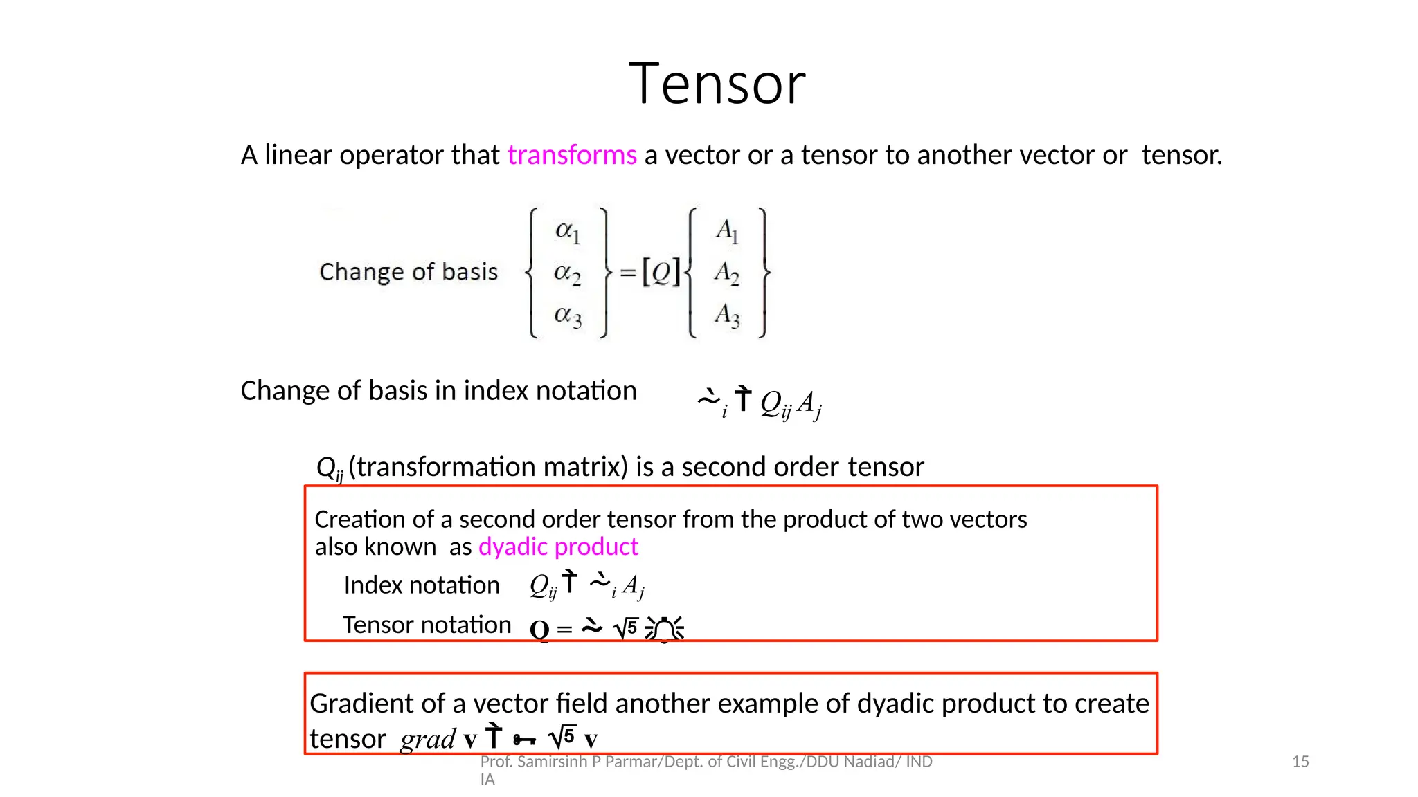 Prof. Samirsinh P Parmar/Dept. of Civil Engg./DDU Nadiad/ IND
IA
15
Tensor
A linear operator that transforms a vector or a tensor to another vector or tensor.
Change of basis in index notation i  Qij Aj
Qij  i Aj
Q =   
Qij (transformation matrix) is a second order tensor
Creation of a second order tensor from the product of two vectors
also known as dyadic product
Index notation
Tensor notation
Gradient of a vector ﬁeld another example of dyadic product to create
tensor grad v    v
 