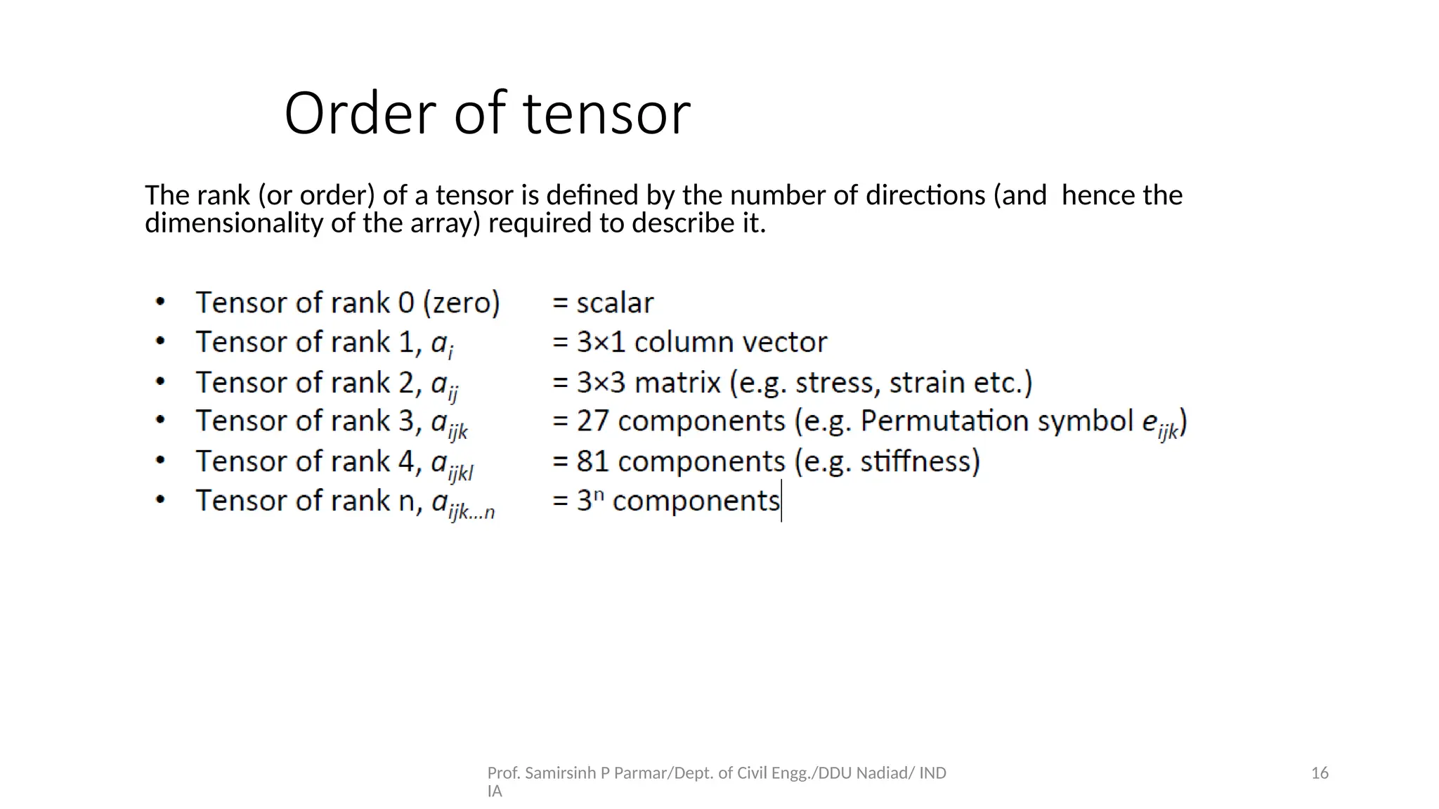Prof. Samirsinh P Parmar/Dept. of Civil Engg./DDU Nadiad/ IND
IA
16
The rank (or order) of a tensor is deﬁned by the number of directions (and hence the
dimensionality of the array) required to describe it.
Order of tensor
 