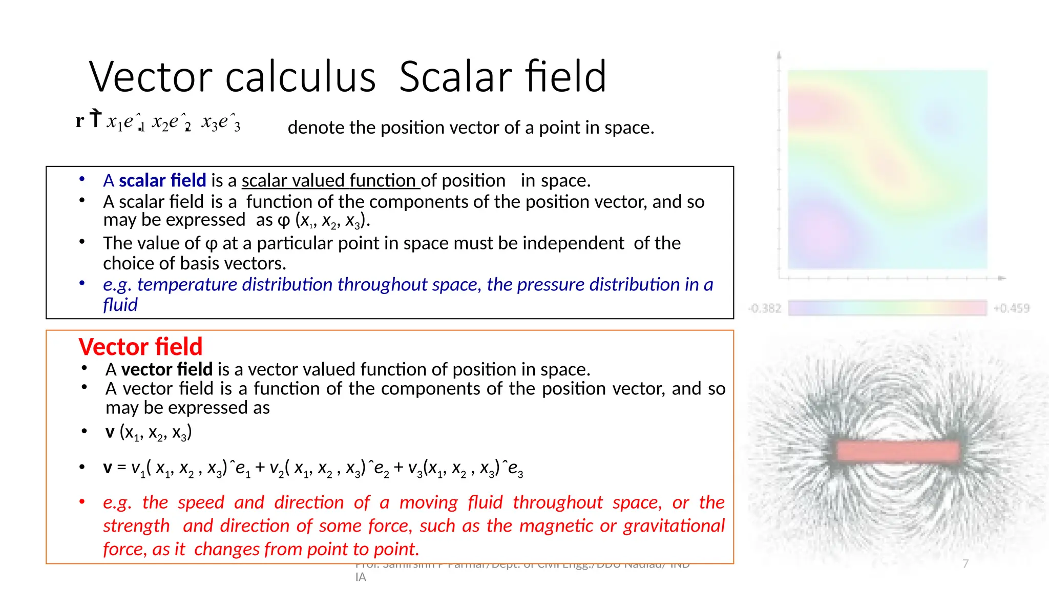 Prof. Samirsinh P Parmar/Dept. of Civil Engg./DDU Nadiad/ IND
IA
7
Vector calculus Scalar ﬁeld
r  x1eˆ1 x2eˆ2  x3eˆ3 denote the position vector of a point in space.
• A scalar ﬁeld is a scalar valued function of position in space.
• A scalar ﬁeld is a function of the components of the position vector, and so
may be expressed as φ (x1, x2, x3).
• The value of φ at a particular point in space must be independent of the
choice of basis vectors.
• e.g. temperature distribution throughout space, the pressure distribution in a
ﬂuid
Vector ﬁeld
• A vector ﬁeld is a vector valued function of position in space.
• A vector ﬁeld is a function of the components of the position vector, and so
may be expressed as
• v (x1, x2, x3)
• v = v1( x1, x2 , x3)ˆe1 + v2( x1, x2 , x3)ˆe2 + v3(x1, x2 , x3)ˆe3
• e.g. the speed and direction of a moving ﬂuid throughout space, or the
strength and direction of some force, such as the magnetic or gravitational
force, as it changes from point to point.
 