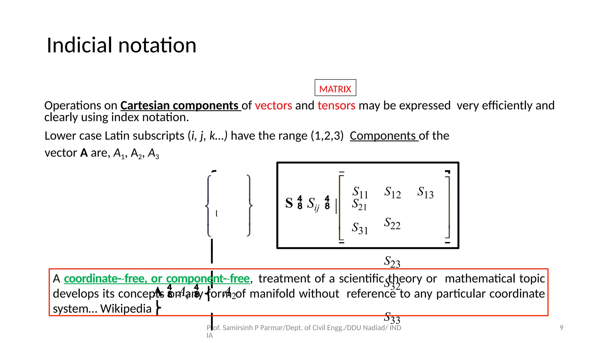 Prof. Samirsinh P Parmar/Dept. of Civil Engg./DDU Nadiad/ IND
IA
9
MATRIX
Operations on Cartesian components of vectors and tensors may be expressed very eﬃciently and
clearly using index notation.
Lower case Latin subscripts (i, j, k…) have the range (1,2,3) Components of the
vector A are, A1, A2, A3
⎧
A1
⎫
⎪
⎪
A  Ai  ⎨ A2
⎬
⎪
S11 S12 S13
S22
S23
S32
S33
⎡
⎣
⎢
S  Sij  ⎢ S21
⎢ S31
⎤
⎥
⎥
⎥
⎦
A coordinate-­free,
‐ or component-­free
‐ , treatment of a scientiﬁc theory or mathematical topic
develops its concepts on any form of manifold without reference to any particular coordinate
system… Wikipedia
Indicial notation
 