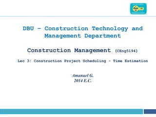 NAME OF THE INSTITUTE, PARUL UNIVERSITY
DBU – Construction Technology and
Management Department
Construction Management (CEng5194)
Lec 3: Construction Project Scheduling - Time Estimation
Amanuel G.
2014 E.C.
 