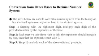 Conversion from Other Bases to Decimal Number
System
● The steps below are used to convert a number system from the binary or
hexadecimal system or any other base to the decimal system.
Step 1: Starting with the rightmost digit, multiply each digit of the
provided number by the exponents of the base.
Step 2: Each step we take from right to left, the exponents should increase
by one, such that the exponents start with 0.
Step 3: Simplify and add each of the above-obtained products.
10
 