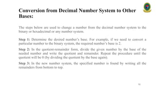 Conversion from Decimal Number System to Other
Bases:
The steps below are used to change a number from the decimal number system to the
binary or hexadecimal or any number system.
Step 1: Determine the desired number’s base. For example, if we need to convert a
particular number to the binary system, the required number’s base is 2.
Step 2: In the quotient-remainder form, divide the given number by the base of the
needed number and write the quotient and remainder. Repeat the procedure until the
quotient will be 0 (by dividing the quotient by the base again).
Step 3: In the new number system, the specified number is found by writing all the
remainders from bottom to top.
16
 