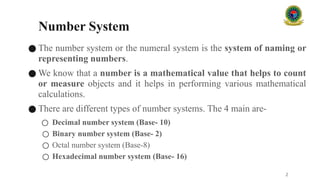 Number System
● The number system or the numeral system is the system of naming or
representing numbers.
● We know that a number is a mathematical value that helps to count
or measure objects and it helps in performing various mathematical
calculations.
● There are different types of number systems. The 4 main are-
○ Decimal number system (Base- 10)
○ Binary number system (Base- 2)
○ Octal number system (Base-8)
○ Hexadecimal number system (Base- 16)
2
 