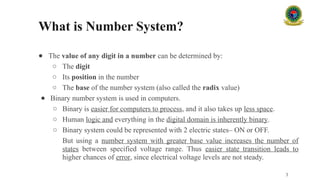 What is Number System?
● The value of any digit in a number can be determined by:
○ The digit
○ Its position in the number
○ The base of the number system (also called the radix value)
● Binary number system is used in computers.
○ Binary is easier for computers to process, and it also takes up less space.
○ Human logic and everything in the digital domain is inherently binary.
○ Binary system could be represented with 2 electric states– ON or OFF.
But using a number system with greater base value increases the number of
states between specified voltage range. Thus easier state transition leads to
higher chances of error, since electrical voltage levels are not steady.
3
 