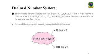 Decimal Number System
● The decimal number system uses ten digits: 0,1,2,3,4,5,6,7,8 and 9 with the base
number as 10. For example, 72310, 3210, and 425710 are some examples of numbers in
the decimal number system.
● Decimal Number system is easily understandable to humans.
4
 