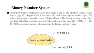 Binary Number System
● The binary number system uses only two digits: 0 and 1. The numbers in this system
have a base of 2. Digits 0 and 1 are called bits and 8 bits together make a byte. The
data in computers is stored in terms of bits and bytes. The binary number system does
not deal with other numbers such as 2,3,4,5 and so on. For example: 100012, 1111012,
10101012 are some examples of numbers in the binary number system.
7
 