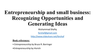 Entrepreneurship and small business:
Recognizing Opportunities and
Generating Ideas
Muhammad Shafiq
forshaf@gmail.com
http://www.slideshare.net/forshaf
Book references:
• Entrepreneurship by Bruce R. Barringer
•Entrepreneurship by Hisrich
 