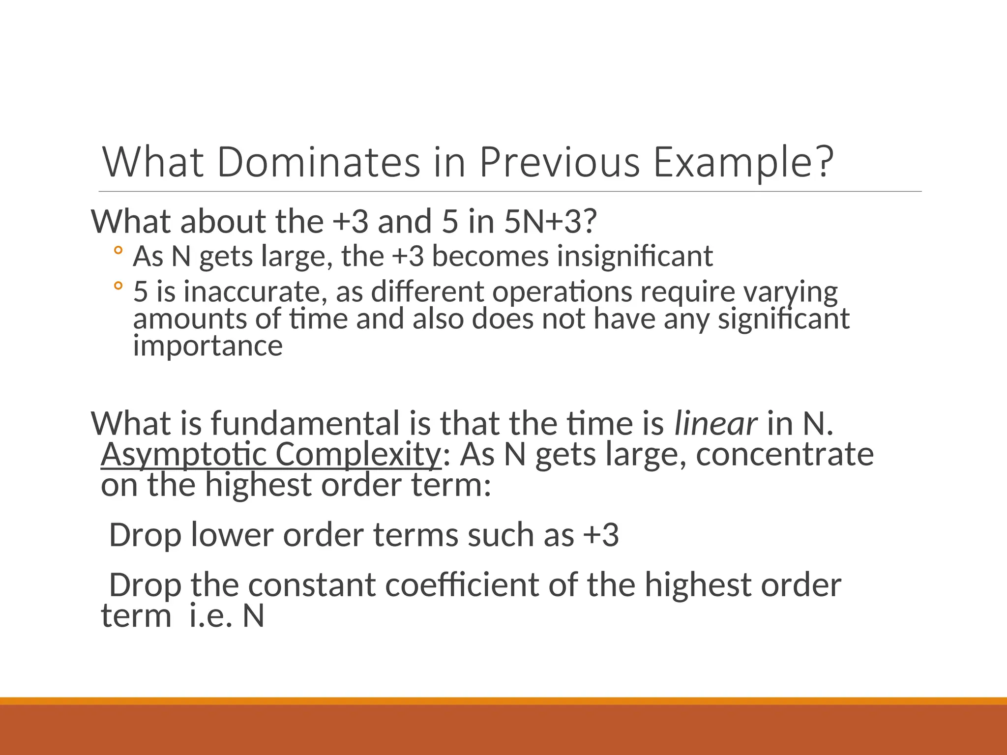 What Dominates in Previous Example?
What about the +3 and 5 in 5N+3?
◦ As N gets large, the +3 becomes insignificant
◦ 5 is inaccurate, as different operations require varying
amounts of time and also does not have any significant
importance
What is fundamental is that the time is linear in N.
Asymptotic Complexity: As N gets large, concentrate
on the highest order term:
Drop lower order terms such as +3
Drop the constant coefficient of the highest order
term i.e. N
 