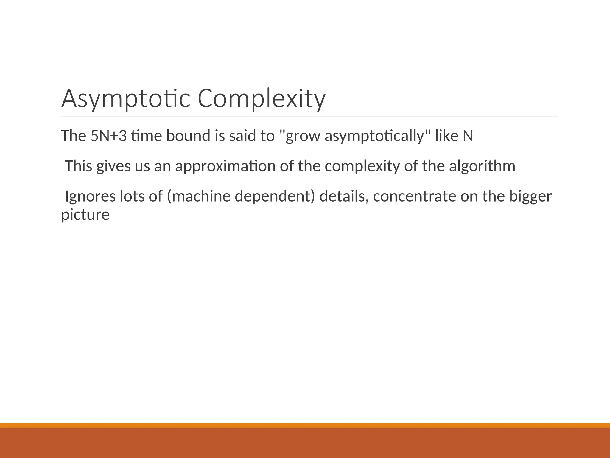 Asymptotic Complexity
The 5N+3 time bound is said to "grow asymptotically" like N
This gives us an approximation of the complexity of the algorithm
Ignores lots of (machine dependent) details, concentrate on the bigger
picture
 