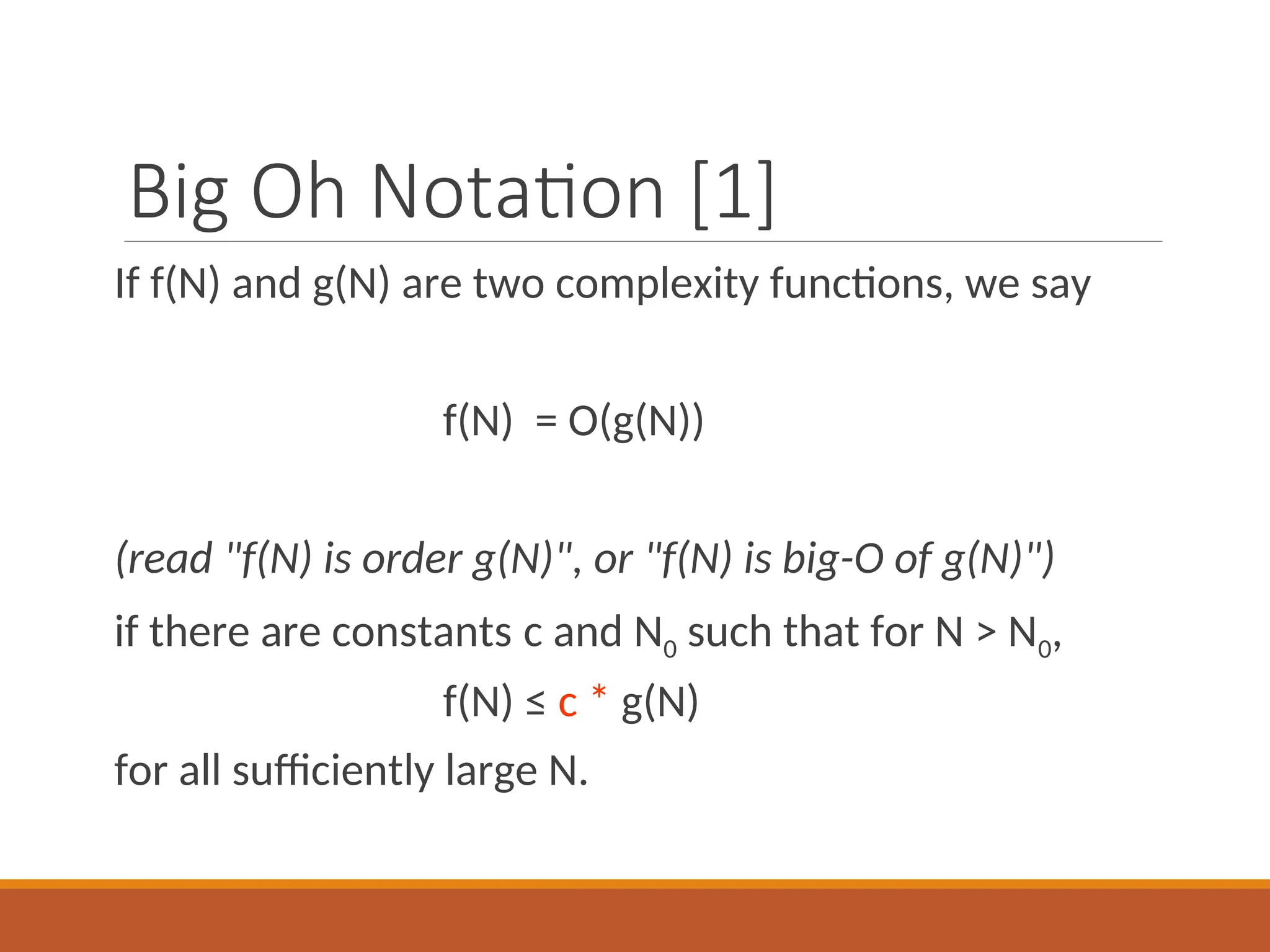 Big Oh Notation [1]
If f(N) and g(N) are two complexity functions, we say
f(N) = O(g(N))
(read "f(N) is order g(N)", or "f(N) is big-O of g(N)")
if there are constants c and N0 such that for N > N0,
f(N) ≤ c * g(N)
for all sufficiently large N.
 
