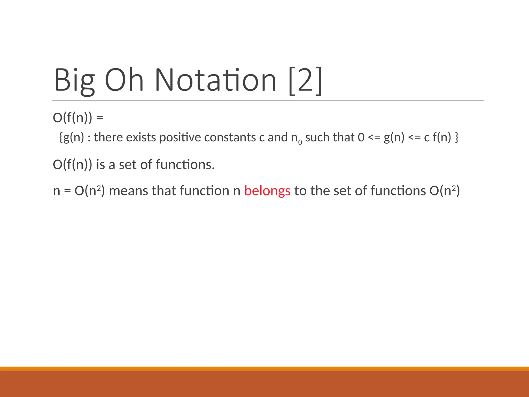 Big Oh Notation [2]
O(f(n)) =
{g(n) : there exists positive constants c and n0 such that 0 <= g(n) <= c f(n) }
O(f(n)) is a set of functions.
n = O(n2
) means that function n belongs to the set of functions O(n2
)
 
