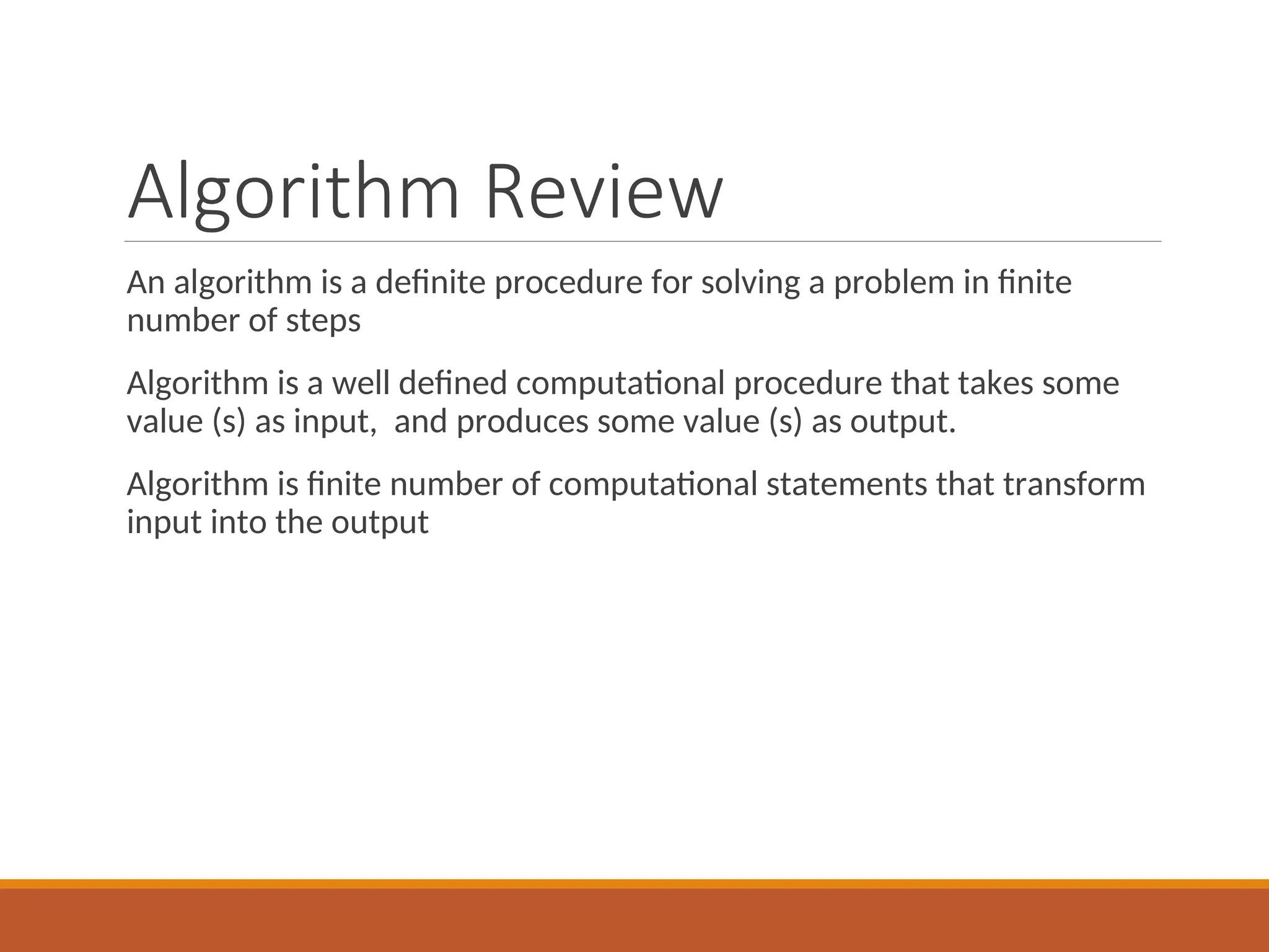Algorithm Review
An algorithm is a definite procedure for solving a problem in finite
number of steps
Algorithm is a well defined computational procedure that takes some
value (s) as input, and produces some value (s) as output.
Algorithm is finite number of computational statements that transform
input into the output
 