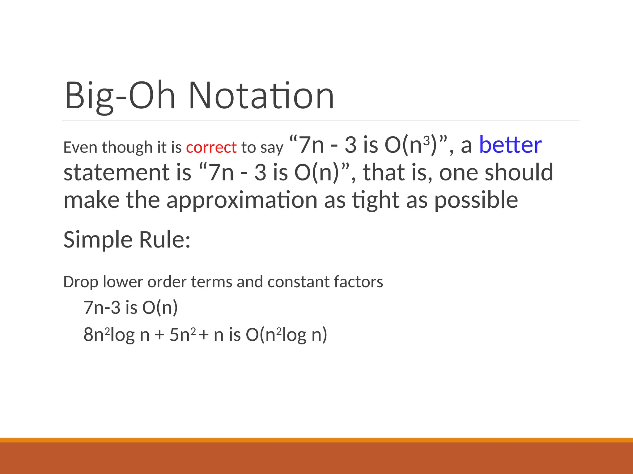 Big-Oh Notation
Even though it is correct to say “7n - 3 is O(n3
)”, a better
statement is “7n - 3 is O(n)”, that is, one should
make the approximation as tight as possible
Simple Rule:
Drop lower order terms and constant factors
7n-3 is O(n)
8n2
log n + 5n2
+ n is O(n2
log n)
 