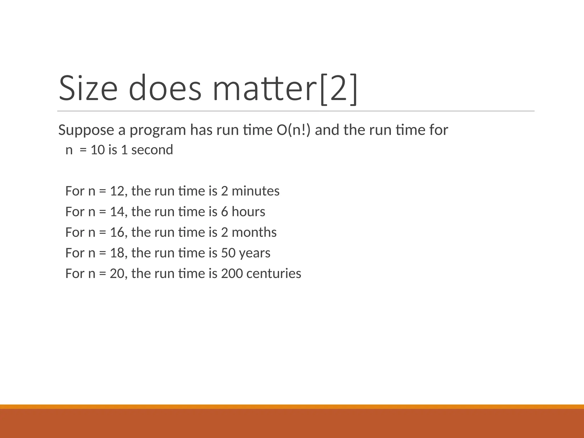 Size does matter[2]
Suppose a program has run time O(n!) and the run time for
n = 10 is 1 second
For n = 12, the run time is 2 minutes
For n = 14, the run time is 6 hours
For n = 16, the run time is 2 months
For n = 18, the run time is 50 years
For n = 20, the run time is 200 centuries
 