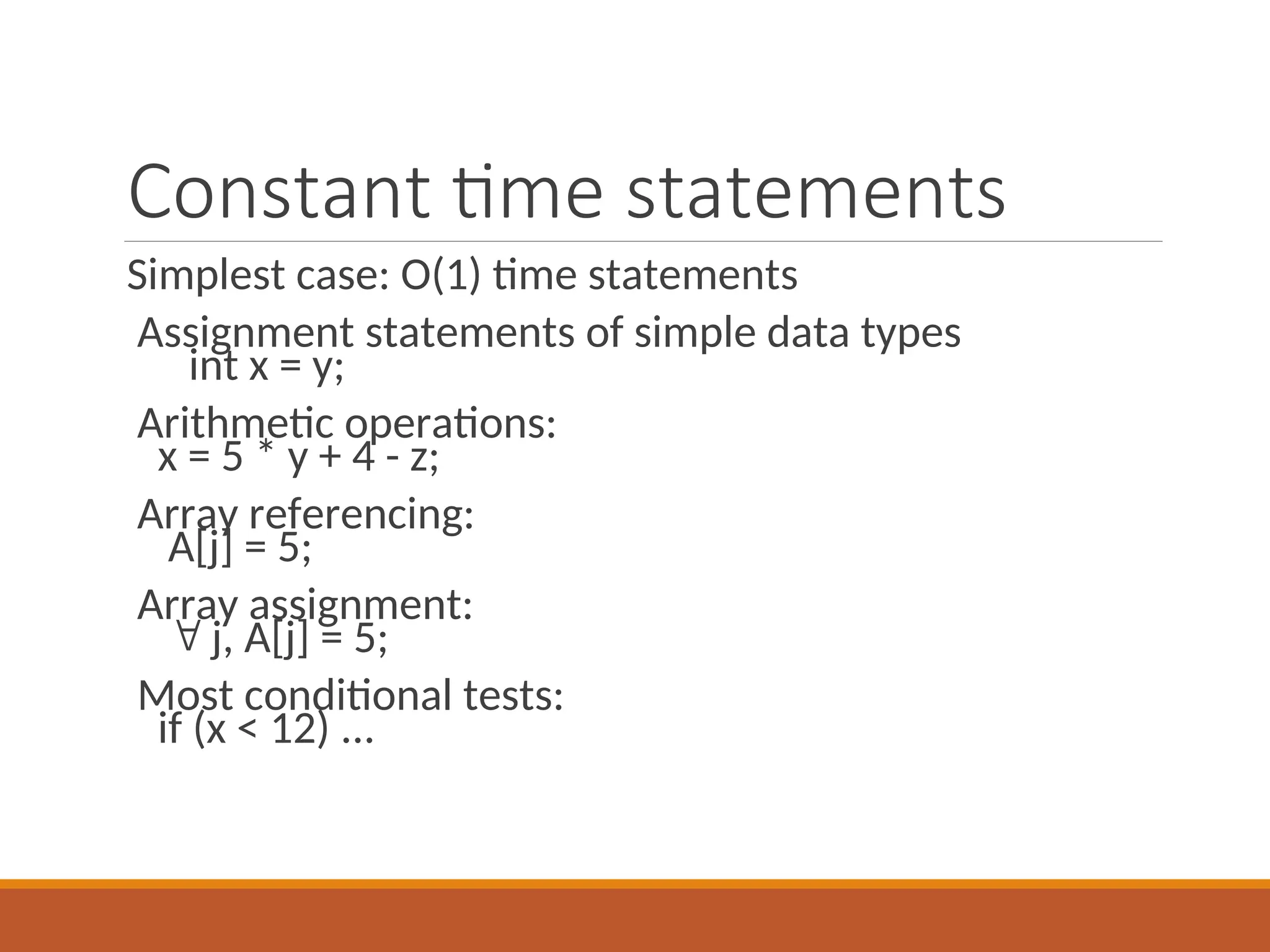 Constant time statements
Simplest case: O(1) time statements
Assignment statements of simple data types
int x = y;
Arithmetic operations:
x = 5 * y + 4 - z;
Array referencing:
A[j] = 5;
Array assignment:
 j, A[j] = 5;
Most conditional tests:
if (x < 12) ...
 