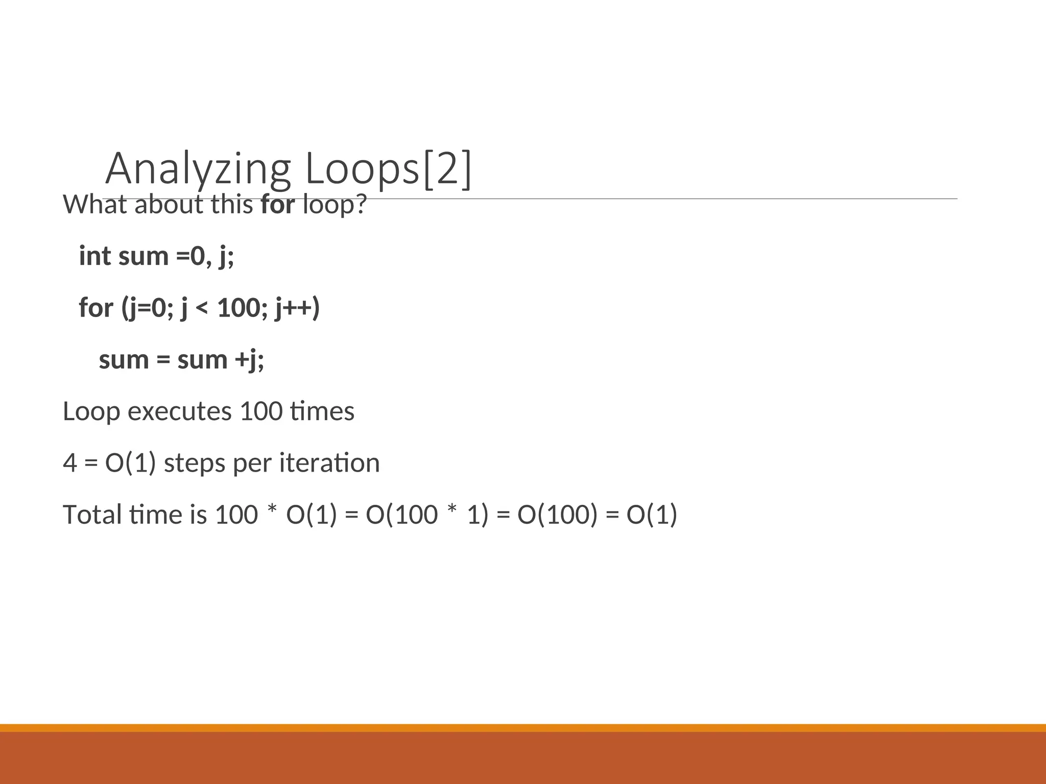 Analyzing Loops[2]
What about this for loop?
int sum =0, j;
for (j=0; j < 100; j++)
sum = sum +j;
Loop executes 100 times
4 = O(1) steps per iteration
Total time is 100 * O(1) = O(100 * 1) = O(100) = O(1)
 