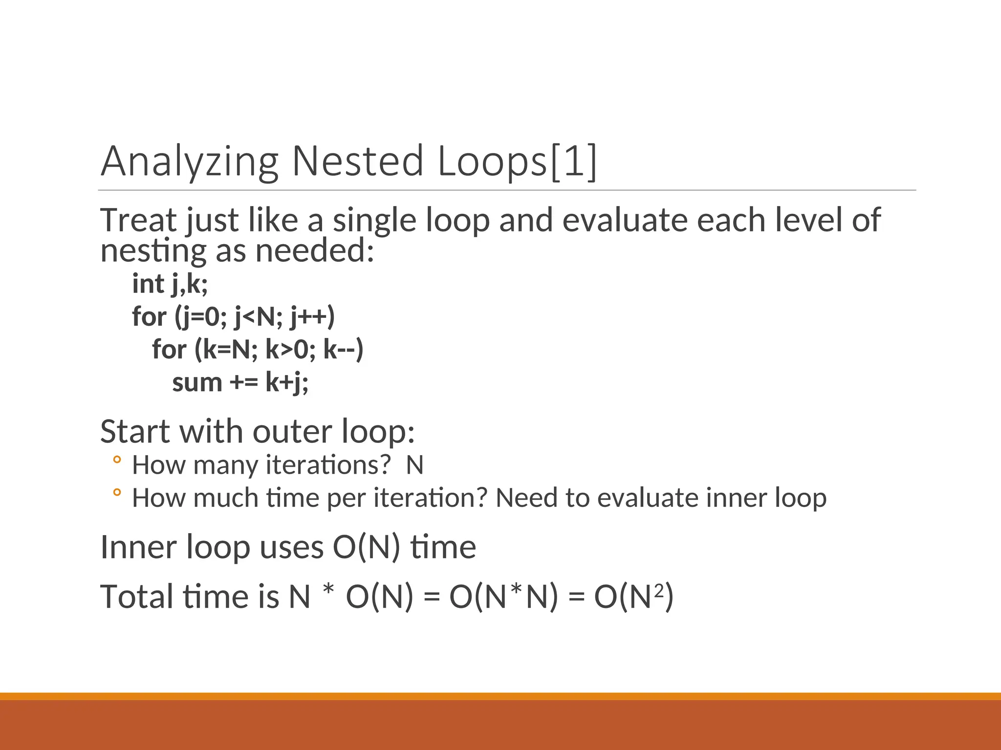 Analyzing Nested Loops[1]
Treat just like a single loop and evaluate each level of
nesting as needed:
int j,k;
for (j=0; j<N; j++)
for (k=N; k>0; k--)
sum += k+j;
Start with outer loop:
◦ How many iterations? N
◦ How much time per iteration? Need to evaluate inner loop
Inner loop uses O(N) time
Total time is N * O(N) = O(N*N) = O(N2
)
 
