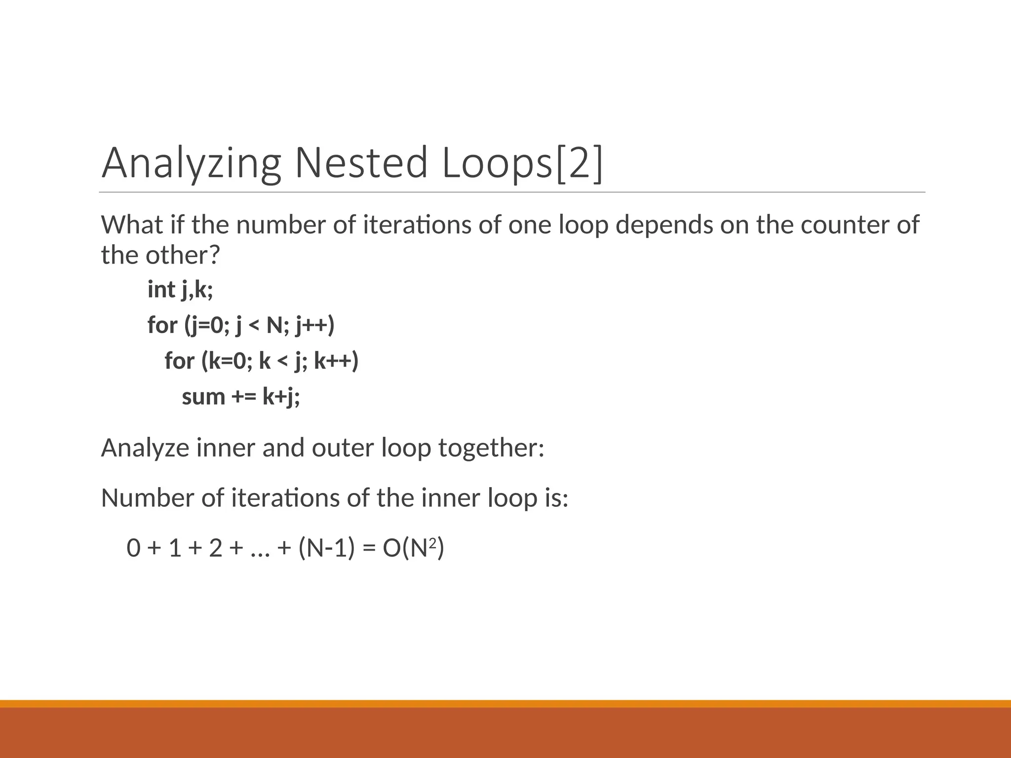 Analyzing Nested Loops[2]
What if the number of iterations of one loop depends on the counter of
the other?
int j,k;
for (j=0; j < N; j++)
for (k=0; k < j; k++)
sum += k+j;
Analyze inner and outer loop together:
Number of iterations of the inner loop is:
0 + 1 + 2 + ... + (N-1) = O(N2
)
 