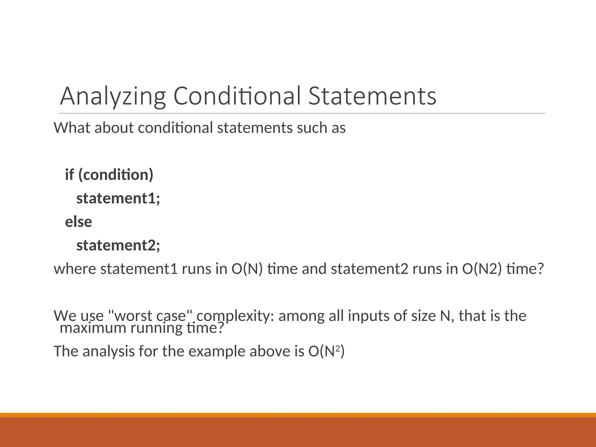 Analyzing Conditional Statements
What about conditional statements such as
if (condition)
statement1;
else
statement2;
where statement1 runs in O(N) time and statement2 runs in O(N2) time?
We use "worst case" complexity: among all inputs of size N, that is the
maximum running time?
The analysis for the example above is O(N2
)
 