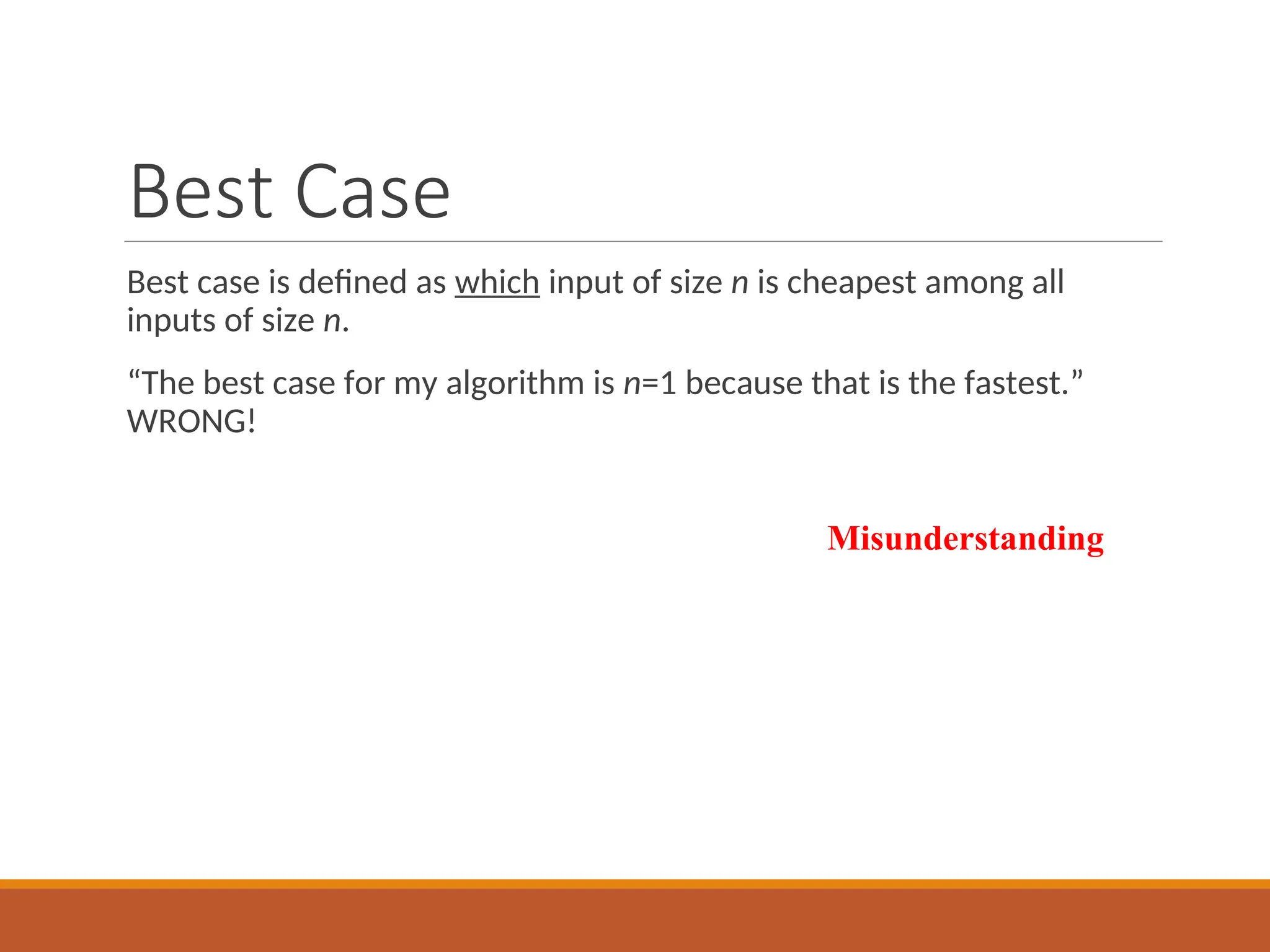 Best Case
Best case is defined as which input of size n is cheapest among all
inputs of size n.
“The best case for my algorithm is n=1 because that is the fastest.”
WRONG!
Misunderstanding
 