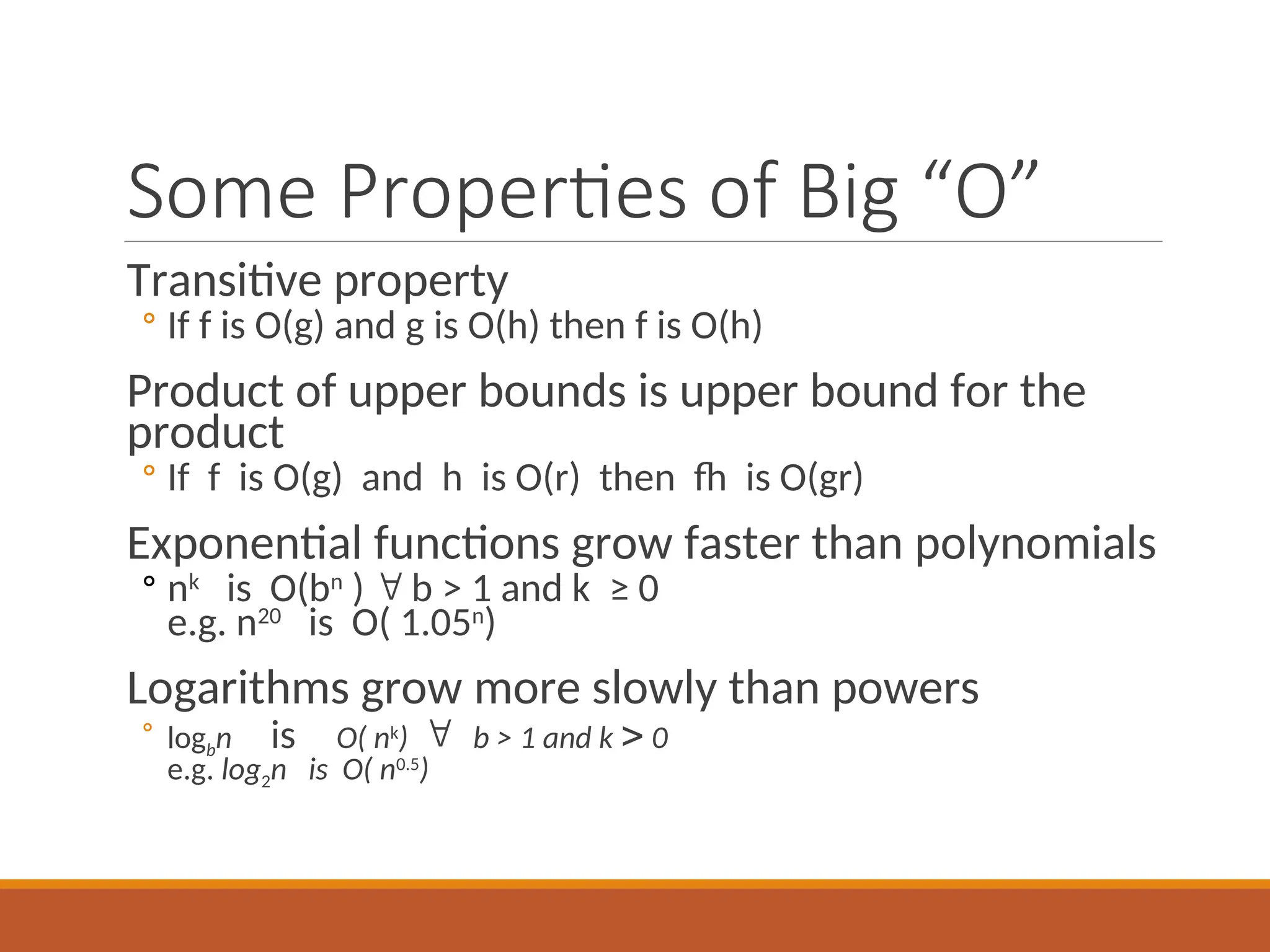 Some Properties of Big “O”
Transitive property
◦ If f is O(g) and g is O(h) then f is O(h)
Product of upper bounds is upper bound for the
product
◦ If f is O(g) and h is O(r) then fh is O(gr)
Exponential functions grow faster than polynomials
◦ nk
is O(bn
)  b > 1 and k ≥ 0
e.g. n20
is O( 1.05n
)
Logarithms grow more slowly than powers
◦ logbn isO( nk
)  b > 1 and k  0
e.g. log2n is O( n0.5
)
 