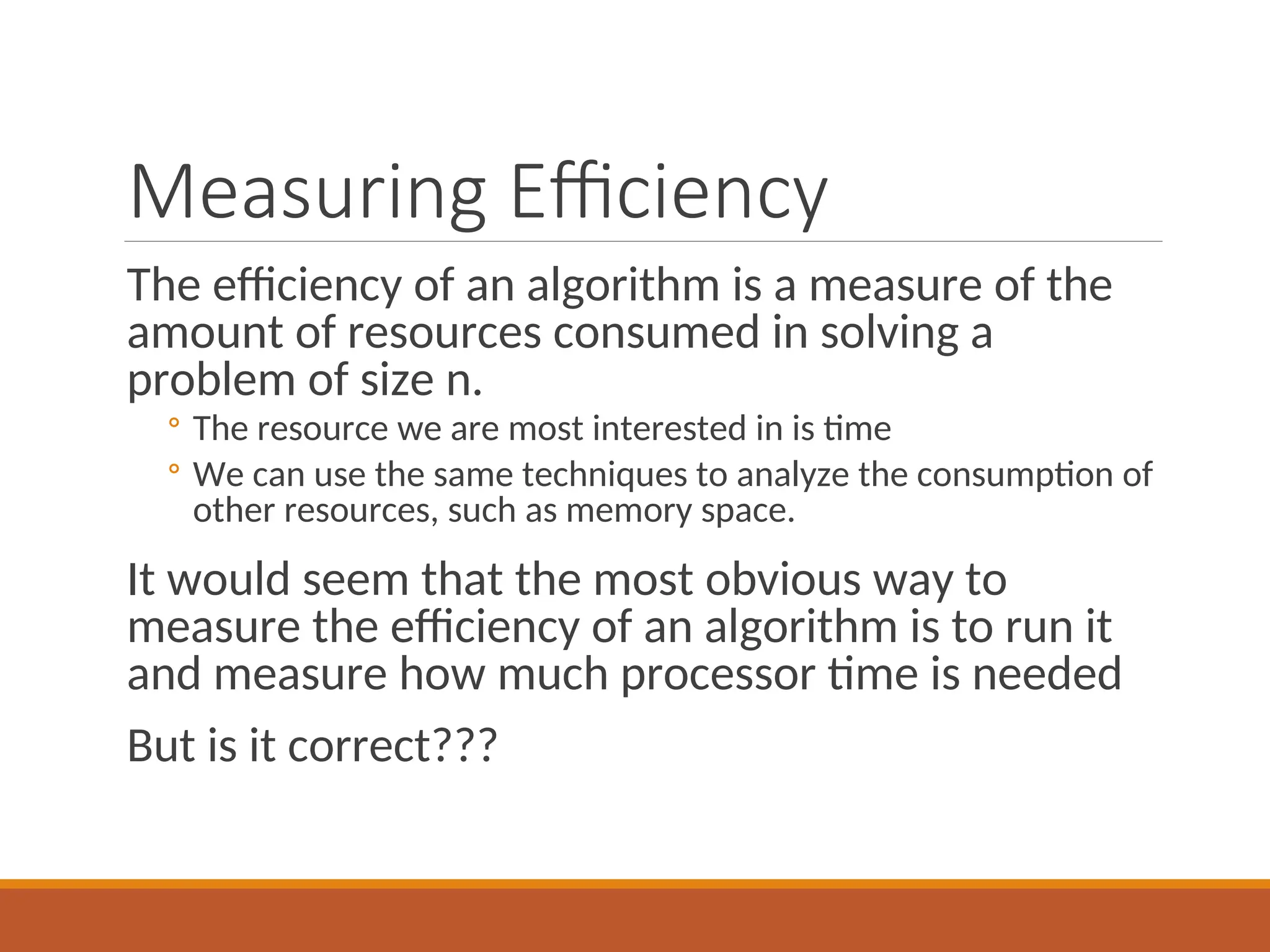 Measuring Efficiency
The efficiency of an algorithm is a measure of the
amount of resources consumed in solving a
problem of size n.
◦ The resource we are most interested in is time
◦ We can use the same techniques to analyze the consumption of
other resources, such as memory space.
It would seem that the most obvious way to
measure the efficiency of an algorithm is to run it
and measure how much processor time is needed
But is it correct???
 