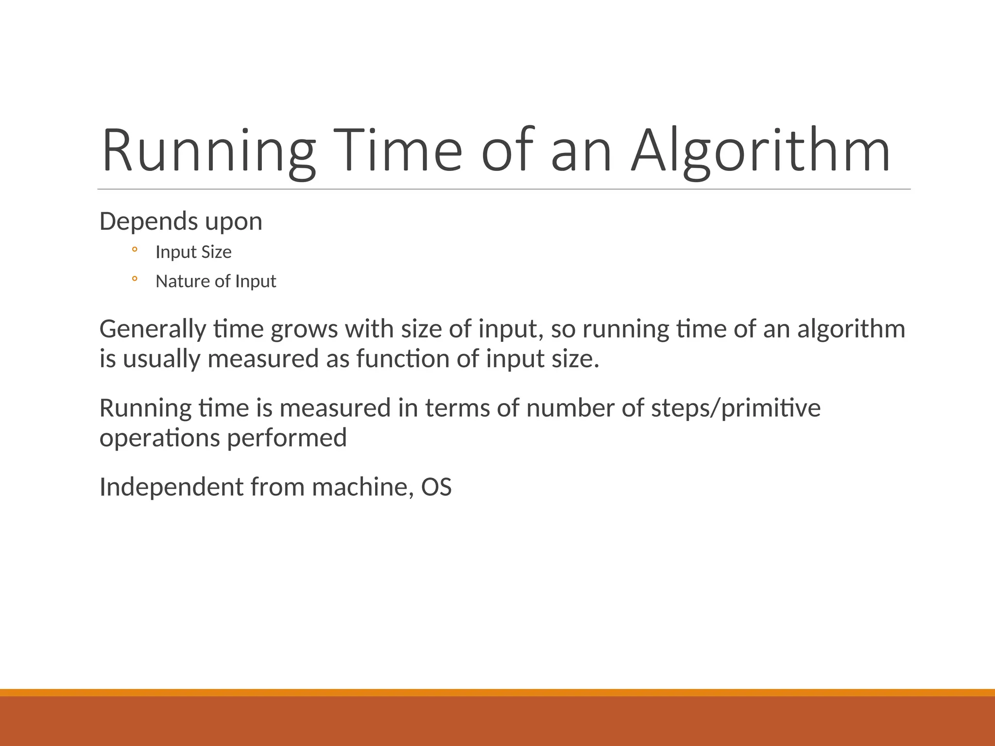 Running Time of an Algorithm
Depends upon
◦ Input Size
◦ Nature of Input
Generally time grows with size of input, so running time of an algorithm
is usually measured as function of input size.
Running time is measured in terms of number of steps/primitive
operations performed
Independent from machine, OS
 