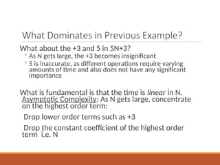 What Dominates in Previous Example?
What about the +3 and 5 in 5N+3?
◦ As N gets large, the +3 becomes insignificant
◦ 5 is inaccurate, as different operations require varying
amounts of time and also does not have any significant
importance
What is fundamental is that the time is linear in N.
Asymptotic Complexity: As N gets large, concentrate
on the highest order term:
Drop lower order terms such as +3
Drop the constant coefficient of the highest order
term i.e. N
 