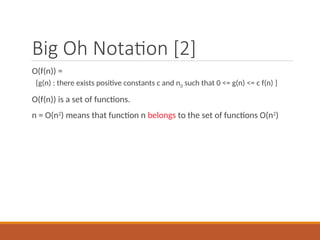 Big Oh Notation [2]
O(f(n)) =
{g(n) : there exists positive constants c and n0 such that 0 <= g(n) <= c f(n) }
O(f(n)) is a set of functions.
n = O(n2
) means that function n belongs to the set of functions O(n2
)
 
