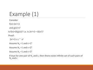 Example (1)
Consider
f(n)=2n2
+3
and g(n)=n2
Is f(n)=O(g(n))? i.e. Is 2n2
+3 = O(n2
)?
Proof:
2n2
+3 ≤ c * n2
Assume N0 =1 and c=1?
Assume N0 =1 and c=2?
Assume N0 =1 and c=3?
If true for one pair of N0 and c, then there exists infinite set of such pairs of
N0 and c
 