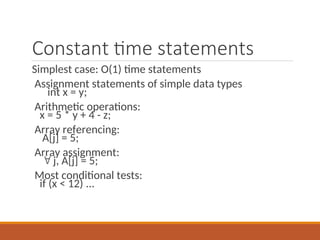 Constant time statements
Simplest case: O(1) time statements
Assignment statements of simple data types
int x = y;
Arithmetic operations:
x = 5 * y + 4 - z;
Array referencing:
A[j] = 5;
Array assignment:
 j, A[j] = 5;
Most conditional tests:
if (x < 12) ...
 