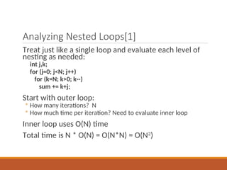 Analyzing Nested Loops[1]
Treat just like a single loop and evaluate each level of
nesting as needed:
int j,k;
for (j=0; j<N; j++)
for (k=N; k>0; k--)
sum += k+j;
Start with outer loop:
◦ How many iterations? N
◦ How much time per iteration? Need to evaluate inner loop
Inner loop uses O(N) time
Total time is N * O(N) = O(N*N) = O(N2
)
 