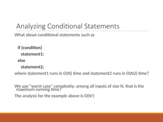 Analyzing Conditional Statements
What about conditional statements such as
if (condition)
statement1;
else
statement2;
where statement1 runs in O(N) time and statement2 runs in O(N2) time?
We use "worst case" complexity: among all inputs of size N, that is the
maximum running time?
The analysis for the example above is O(N2
)
 