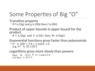 Some Properties of Big “O”
Transitive property
◦ If f is O(g) and g is O(h) then f is O(h)
Product of upper bounds is upper bound for the
product
◦ If f is O(g) and h is O(r) then fh is O(gr)
Exponential functions grow faster than polynomials
◦ nk
is O(bn
)  b > 1 and k ≥ 0
e.g. n20
is O( 1.05n
)
Logarithms grow more slowly than powers
◦ logbn isO( nk
)  b > 1 and k  0
e.g. log2n is O( n0.5
)
 