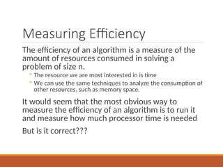 Measuring Efficiency
The efficiency of an algorithm is a measure of the
amount of resources consumed in solving a
problem of size n.
◦ The resource we are most interested in is time
◦ We can use the same techniques to analyze the consumption of
other resources, such as memory space.
It would seem that the most obvious way to
measure the efficiency of an algorithm is to run it
and measure how much processor time is needed
But is it correct???
 