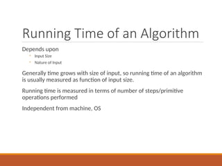Running Time of an Algorithm
Depends upon
◦ Input Size
◦ Nature of Input
Generally time grows with size of input, so running time of an algorithm
is usually measured as function of input size.
Running time is measured in terms of number of steps/primitive
operations performed
Independent from machine, OS
 