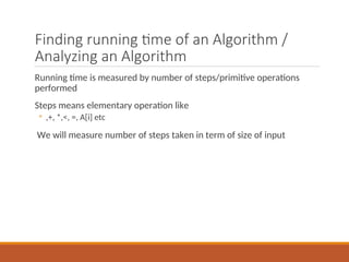 Finding running time of an Algorithm /
Analyzing an Algorithm
Running time is measured by number of steps/primitive operations
performed
Steps means elementary operation like
◦ ,+, *,<, =, A[i] etc
We will measure number of steps taken in term of size of input
 