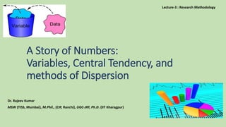 A Story of Numbers:
Variables, Central Tendency, and
methods of Dispersion
Dr. Rajeev Kumar
MSW (TISS, Mumbai), M.Phil., (CIP, Ranchi), UGC-JRF, Ph.D. (IIT Kharagpur)
Lecture-3 : Research Methodology
 